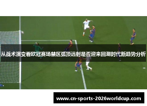 从战术演变看欧冠赛场禁区弧顶远射是否迎来回潮时代新趋势分析