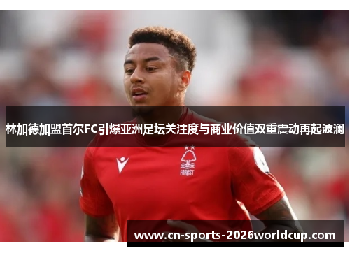 林加德加盟首尔FC引爆亚洲足坛关注度与商业价值双重震动再起波澜
