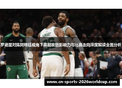 罗德里对阵阿根廷视角下英超攻防影响力与比赛走向深度解读全面分析