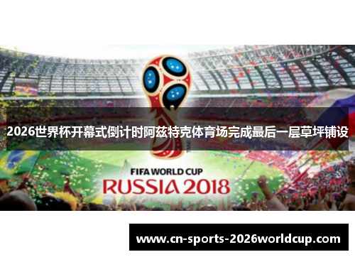 2026世界杯开幕式倒计时阿兹特克体育场完成最后一层草坪铺设