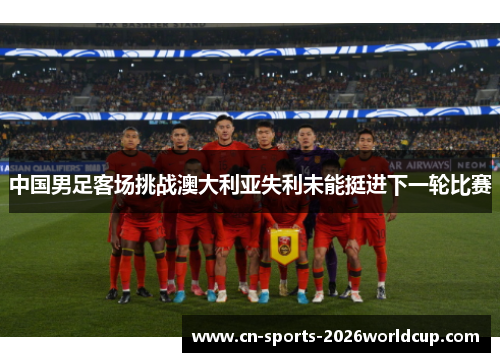 中国男足客场挑战澳大利亚失利未能挺进下一轮比赛