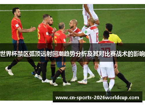 世界杯禁区弧顶远射回潮趋势分析及其对比赛战术的影响