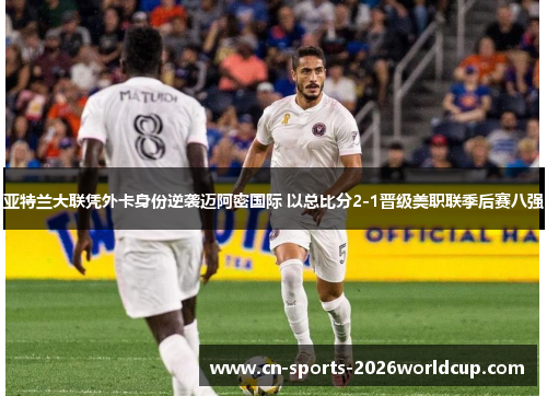 亚特兰大联凭外卡身份逆袭迈阿密国际 以总比分2-1晋级美职联季后赛八强 亚特兰大联凭外卡身份逆袭迈阿密国际 以总比分2-1晋级美职联季后赛八强