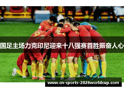 国足主场力克印尼迎来十八强赛首胜振奋人心 国足主场力克印尼迎来十八强赛首胜振奋人心