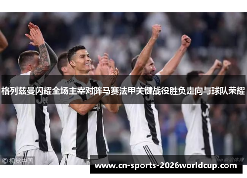 格列兹曼闪耀全场主宰对阵马赛法甲关键战役胜负走向与球队荣耀 格列兹曼闪耀全场主宰对阵马赛法甲关键战役胜负走向与球队荣耀